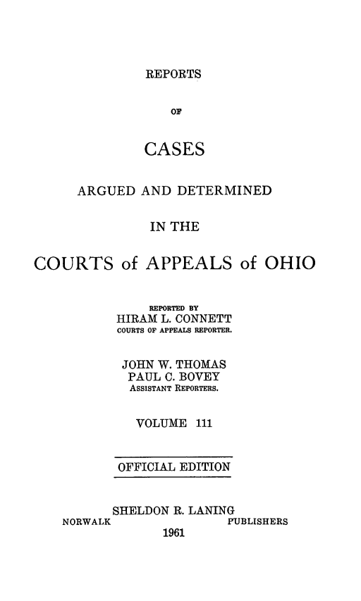 handle is hein.statereports/rcasdetc0111 and id is 1 raw text is: REPORTS

OF
CASES
ARGUED AND DETERMINED
IN THE
COURTS of APPEALS of OHIO

REPORTED BY
HIRAM L. CONNETT
COURTS OF APPEALS REPORTER.
JOHN W. THOMAS
PAUL C. BOVEY
ASSISTANT REPORTERS.
VOLUME 111
OFFICIAL EDITION

SHELDON R. LANING
NORWALK                   PUBLISHERS
1961


