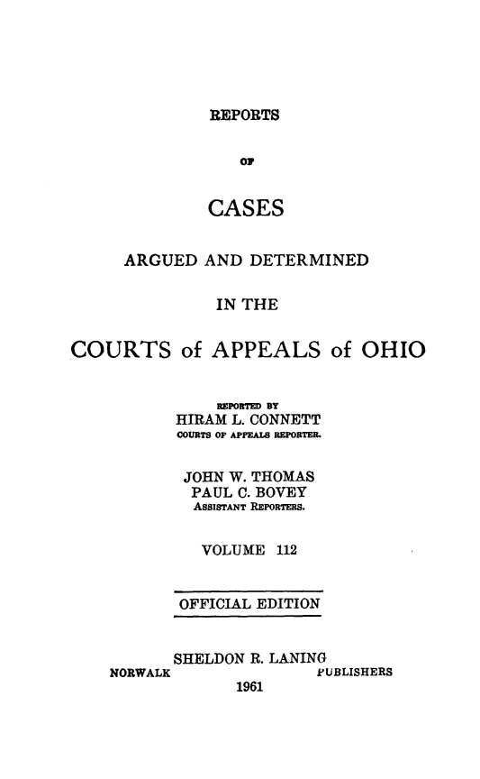 handle is hein.statereports/rcasdetc0112 and id is 1 raw text is: REPORTS

Oi
CASES
ARGUED AND DETERMINED
IN THE
COURTS of APPEALS of OHIO

REPORTED BY
HIRAM L. CONNETT
COURTS OF APPEALS REPORTER.
JOHN W. THOMAS
PAUL C. BOVEY
ASSISTANT REPORTERS.
VOLUME 112
OFFICIAL EDITION
SHELDON R. LANING

1961

PUBLISHERS

NORWALK


