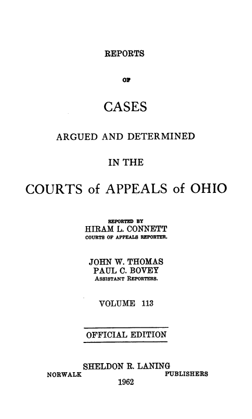 handle is hein.statereports/rcasdetc0113 and id is 1 raw text is: REPORTS

OF
CASES
ARGUED AND DETERMINED
IN THE
COURTS of APPEALS of OHIO

REPORTED BY
HIRAM L. CONNETT
COURTS OF APPEALS REPORTER.
JOHN W. THOMAS
PAUL C. BOVEY
ASSISTANT REPORTERS.
VOLUME 113
OFFICIAL EDITION

SHELDON R. LANING
NORWALK                  PUBLISHERS
1962


