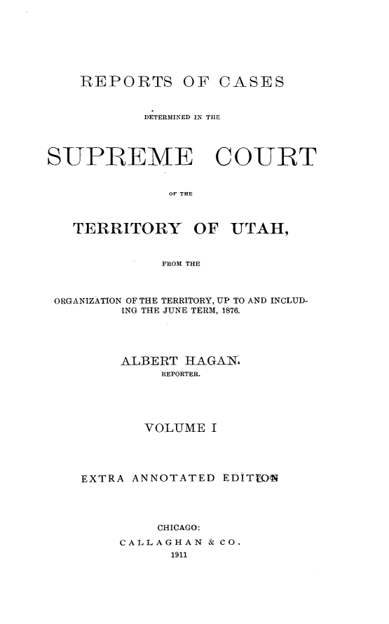 handle is hein.statereports/rcateriut0001 and id is 1 raw text is: 








    REPORTS OF CASES



           DETERMINED IN THE




SUPREME COURT


              OF THE



   TERRITORY     OF UTAH,



             FROM THE



 ORGANIZATION OF THE TERRITORY, UP TO AND INCLUD-
         ING THE JUNE TERM, 1876.





         ALBERT HAGAN6
             REPORTER.





           VOLUME I





    EXTRA ANNOTATED EDITWIN




             CHICAGO:

        CALLAGHAN & CO.
               1911



