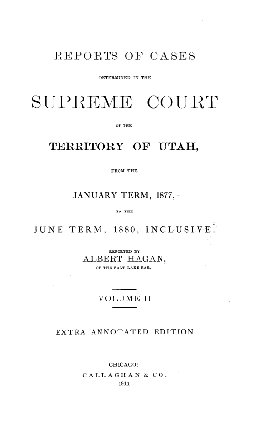 handle is hein.statereports/rcateriut0002 and id is 1 raw text is: 








    REPORTS OF CASES


           DETERMINED IN THE




SUPREME COURT


             OF THE



   TERRITORY OF UTAH,



             FROM THE



       JANUARY TERM, 1877,

             TO THE


JUNE TERM, 1880, INCLUSIVE.


        REPORTED BY
    ALBERT HAGAN,
      OF THE SALT LAKE BAR.





      VOLUME II





EXTRA ANNOTATED EDITION





        CHICAGO:

    CALLAGHAN & CO.
          1911


