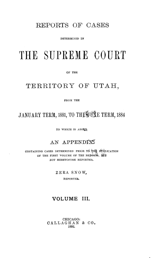 handle is hein.statereports/rcateriut0003 and id is 1 raw text is: 





      REPORTS OF CASES


               DETERMINED IN




THE SUPREME COURT


                 OF THE



   TERRITORY OF UTAH,


                FROM THE



JANUARY TERM, 1881, TO TIIMJE TERM, 1884


             TO WHICH IS ADDED


           AN APPEND1M

  CONTAINING CASES DETERMINED PRIOR T6- a  IibRLICATION
      OF THE FIRST VOLUME OF THE IRERTS.
           NOT HERETOFORE REPORTED,


             ZERA SNOW,
                REPORTER.




            VOLUME III.


     CHICAGO:
CALLAGHAN & CO.
       1892.


