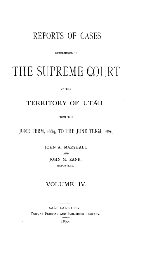 handle is hein.statereports/rcateriut0004 and id is 1 raw text is: 







       REPORTS OF CASES



              DETERMINED IN




THE SUPREME COURT


                OF THE


TERRITORY OF


UTAH


FROM THE


JUNE TERM, 1884, TO THE JUNE TERM, 1886.



         JOHN A. MARSHALL
               AND
          JOHN M. ZANE,
             REPORTERS.


VOLUME


IV.


      SALT LAKE CITY:
TRIBUNE PRINTING AND PUBLISHING COIPANY.

          1890.


