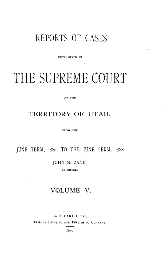 handle is hein.statereports/rcateriut0005 and id is 1 raw text is: 








REPORTS OF


CASES


              DETERMINED IN





THE SUPREME COURT



                OF THE



     TERRITORY OF UTAH.


               FROM TIHE




 JUNE TERM, 1886, TO THE JUNE TERM, 1888.


            JOHN M. ZANE,
               REPORTER.




            VOLUME V.


      SALT LAKE CITY:
TRIBUNE PRINTING AND PUBLISHING COMPANY

          1890.


