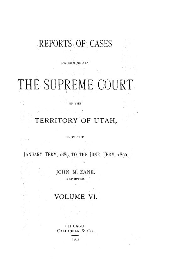 handle is hein.statereports/rcateriut0006 and id is 1 raw text is: 







      REPORTSOF CASES


            DETERMINED IN




THE S1JLPREME COURT


              OF HE



     TERRITORY OF UTAH,


              FROM THE



  JANUARY TERM, 1889, TO THE JUNE TERM, f890.


           JOHN M. ZANE,
             REPORTER.



          VOLUME VI.





             CHICAGO:
           CALLAGHAN & Co.
               1892


