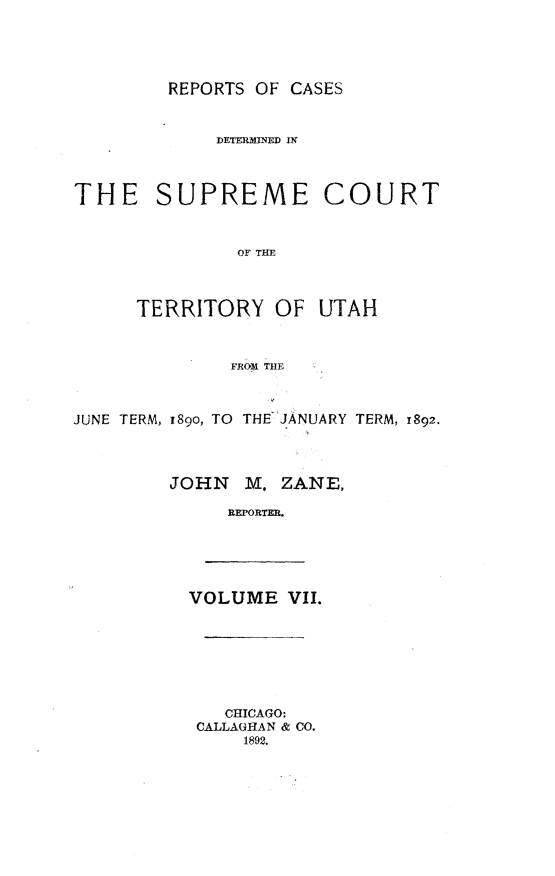 handle is hein.statereports/rcateriut0007 and id is 1 raw text is: 





REPORTS OF CASES


             DETER1MNED IX




THE SUPREME COURT



              OF THE



      TERRITORY OF UTAH



              FROM THE



JUNE TERM, i89o, TO THEJANUARY TERM, 1892.




         JOHN M. ZANE,

              REPORTER.


VOLUME VII.


   CHICAGO:
CALLAGHAN & CO.
    1892.


