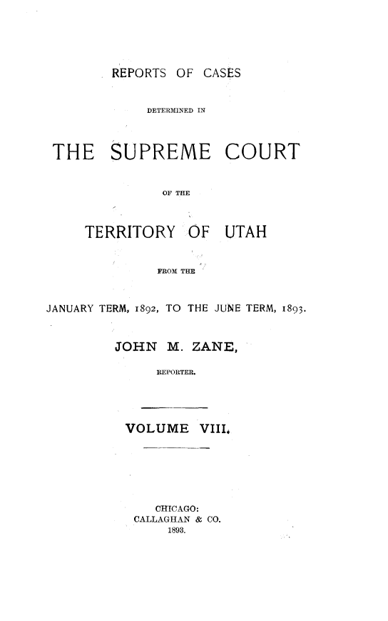 handle is hein.statereports/rcateriut0008 and id is 1 raw text is: 





REPORTS OF CASES


            DETERMINED IN



THE SUPREME COURT


              OF THE


TERRITORY


OF UTAH


FROM THE


JANUARY TERM, 1892, TO THE JUNE TERM, 1893.



         JOHN   M. ZANE,

              REPORTER.


VOLUME VIII#


   CHICAGO:
CALLAGHAN & CO.
    1893.


