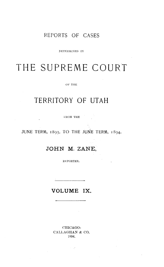 handle is hein.statereports/rcateriut0009 and id is 1 raw text is: 







REPORTS OF CASES


             DETERMINED IN




THE SUPREME COURT



               O1F THE



     TERRITORY OF UTAH



              1FROM THE



  JUNE TERM, 1893, TO THE JuNE TERM, 1894.




         JOHN M. ZANE,


              REPORTER.


VOLUME IX.


   CHICAGO:
CALLAGHAN & CO.
    1894.


