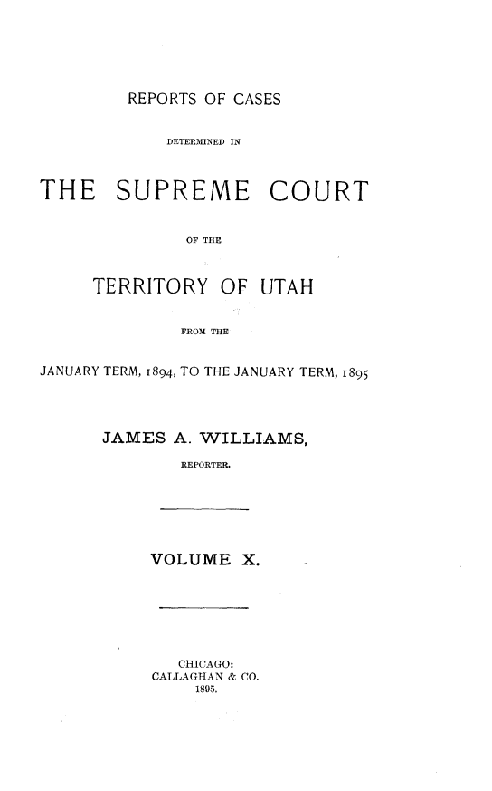 handle is hein.statereports/rcateriut0010 and id is 1 raw text is: 






REPORTS OF CASES


             DETERMINED IN



THE SUPREME COURT


               OF TIHE


TERRITORY


OF UTAH


FROM THE


JANUARY TERM, 1894, TO THE JANUARY TERM, 1895




      JAMES A. WILLIAMS,

              REPORTER.


VOLUME X.


   CHICAGO:
CALLAGHAN & CO.
    1895.


