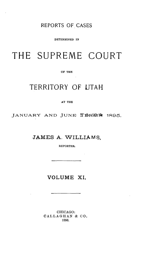 handle is hein.statereports/rcateriut0011 and id is 1 raw text is: 




REPORTS OF CASES


            DETERMINED IN



THE SUPREME COURT


             OF THE



     TERRITORY OF UTAH


             AT THE


JANUARY AND JUNE U-R- 6. 1895.





      JAMES A. WILLIAMS,

             REPORTER.


VOLUME XI.


    CHICAGO:
CALLAGHAN & CO.
     1896.


