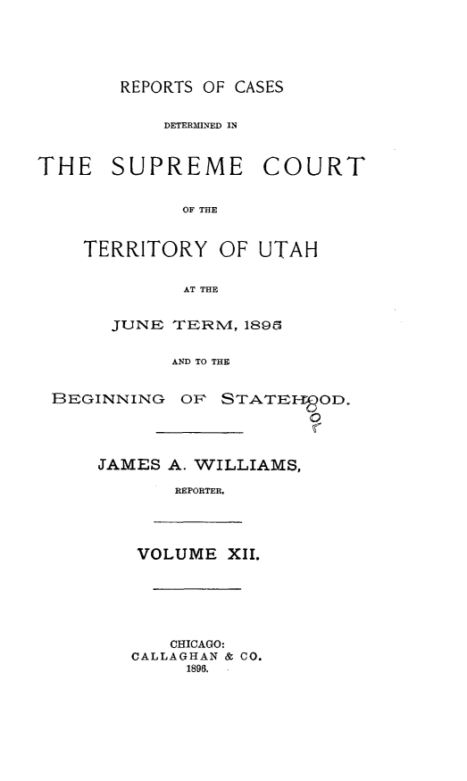 handle is hein.statereports/rcateriut0012 and id is 1 raw text is: 





REPORTS OF CASES


           DETERMINED IN



THE SUPREME COURT


             OF THE



    TERRITORY OF UTAH


             AT THE


       JUNE TERN, 189C


            AND TO THE


 BEGINNING OF STATEIP-OD.




     JAMES A. WILLIAMS,

            REPORTER.





         VOLUME XII.






            CHICAGO:
        CALLAGHAN & CO.
             1896.


