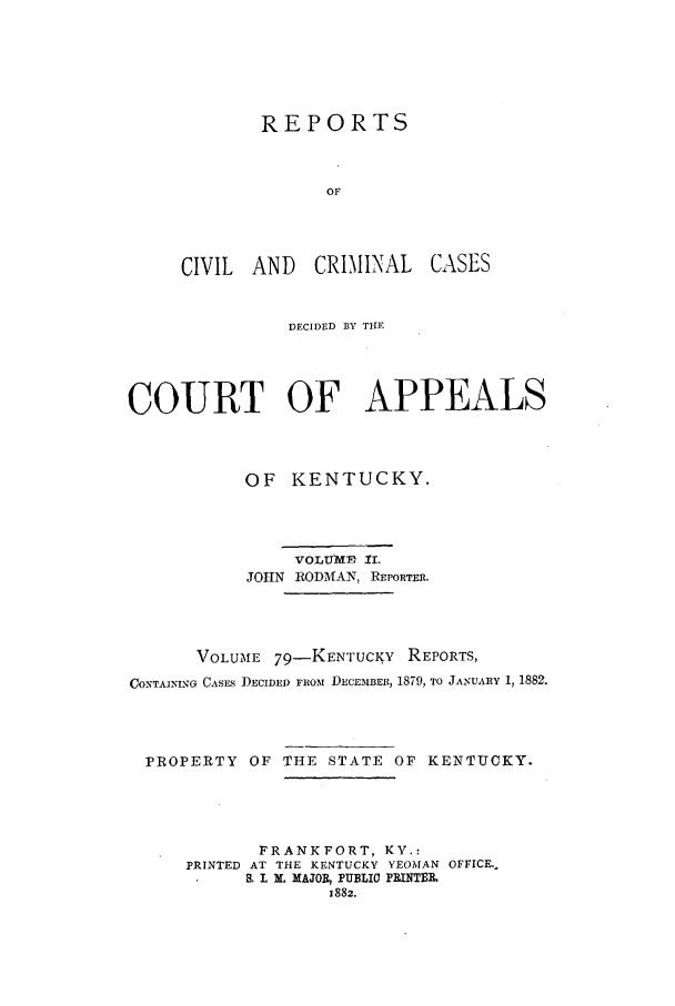 handle is hein.statereports/rccckent0002 and id is 1 raw text is: REPORTS
OF
CIVIL AND CRIMINAL
DECIDED BY THE

CASES

COURT OF APPEALS
OF KENTUCKY.
VOLUME 1I.
JOHN RODMAN, REPORTER.
VOLUME 79-KENTUCKY REPORTS,
CONTAINING CASES DECIDED FrOM DECEMBER, 1879, TO JANUARY 1, 1882.

PROPERTY

OF THE STATE OF KENTUCKY.

FRANKFORT, KY.:
PRINTED AT THE KENTUCKY YEOMAN OFFICE..
S, I. M. MAJOR, PUBLIO PRINTEOL
1882.


