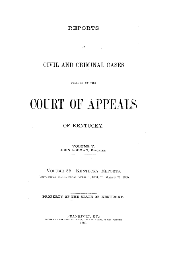 handle is hein.statereports/rccckent0005 and id is 1 raw text is: REPORTS
OF
CIVIL AND CRIM[NAL CASES

DECIDED 1Y THE
COURT OF APPEALS
OF KENTUCKY.
VOLUME V.
JOHN RODMAN, REPORTER.
VOLUME 82-KENTUCKY REPORTSI
'ONTAINING CASE  FROM  APRIL  1, 188A, TO  11ARCII 21, 1885.
PROPERTY OF THE STATE OF KENTUCKY.
FRANKFORT, KY.:
PRINTED AT THE CAPITAL OFFICE  JOlIN D. WOODS, PUBLIC PRINTER.
1886.


