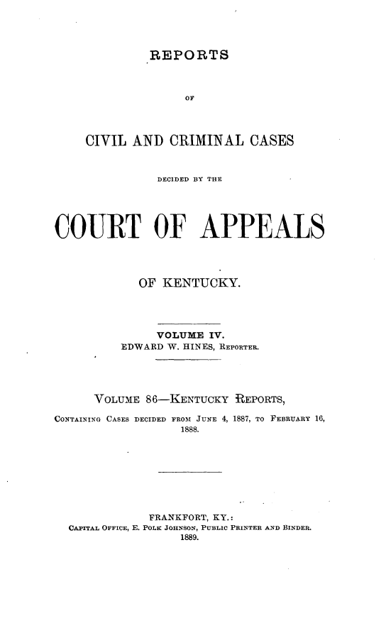 handle is hein.statereports/rccckent0086 and id is 1 raw text is: REPORTS
OF
CIVIL AND CRIMINAL CASES

DECIDED BY THE
COURT OF APPEALS
OF KENTUCKY.
VOLUME IV.
EDWARD W. HINES, REPORTER.
VOLUME 86-KENTUCKY REPORTS,
CONTAINING CASES DECIDED FROM JUNE 4, 1887, TO FEBRUARY 16,
1888.
FRANKFORT, KY.:
CAPITAL OFFICE, E. POLK JOHNSON, PUBLIC PRINTER AND BINDER.
1889.


