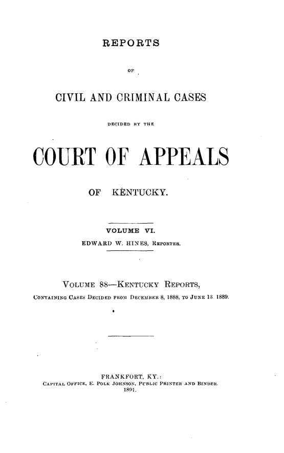 handle is hein.statereports/rccckent0088 and id is 1 raw text is: REPORTS
OF
CIVIL AND CRIMINAL CASES

DECIDED BY THE
COURT OF APPEALS
OF KENTUCKY.
VOLUME VI.
EDWARD W. HINES, REPORTER.
VOLUME 88-KENTUCKY REPORTS,
CONTVAINING CASES DECIDED FROM DECEMBER 8, 1888, TO JUNE 13 1889.
FRANKFORT, KY.:
CAPITAL OFFICE, E. POLK JOHNSON, PUBLIC PRINTER AND BINDER.
1801.


