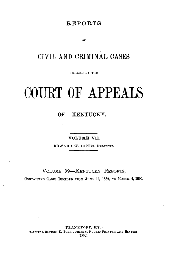 handle is hein.statereports/rccckent0089 and id is 1 raw text is: REPORTS

CIVIL AND CRIMINAL CASES
DECIDED BY THE
COURT OF APPEALS
OF KENTUCKY.
VOLUME VII.
EDWARD W. HINES, REPORTER.
VOLU-IE 89-KENTUCKY REPORTS,
CONTAINING CASES DECIDED FROM JUNE 13, 1889, TO MARCH 6, 1890.
FRANKFORT, KY.:
CAPITAL OFFICE: E. POLK JOHNSON, PUBLIC PRINTER AND BINDSR.
1892.


