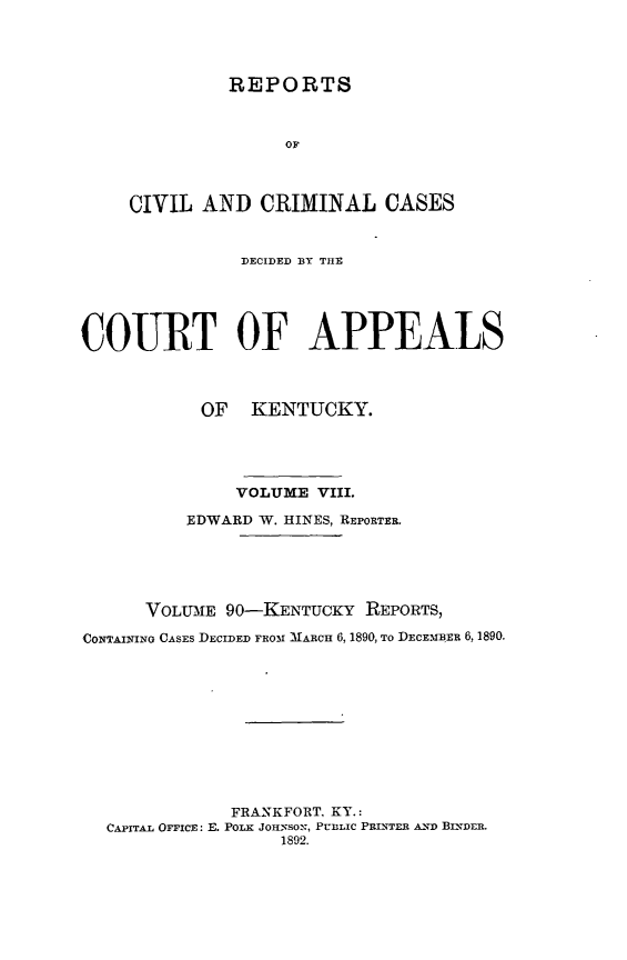handle is hein.statereports/rccckent0090 and id is 1 raw text is: REPORTS

OF
CIVIL AND CRIMINAL CASES
DECIDED BY THE
COURT OF APPEALS
OF KENTUCKY.
VOLUME VIII.
EDWARD W. HINES, REPORTER,
VOLUIE 90-KENTUCKY REPORTS,
CONTAINING CASES DECIDED FRO51 MARCH 6, 1890, TO DECE.MBER 6, 1890.
FRANKFORT, KY.:
CAPITAL OFFICE: E. POLK JOH-NSON, PUBLIC PRINTER AND BINDER.
1892.


