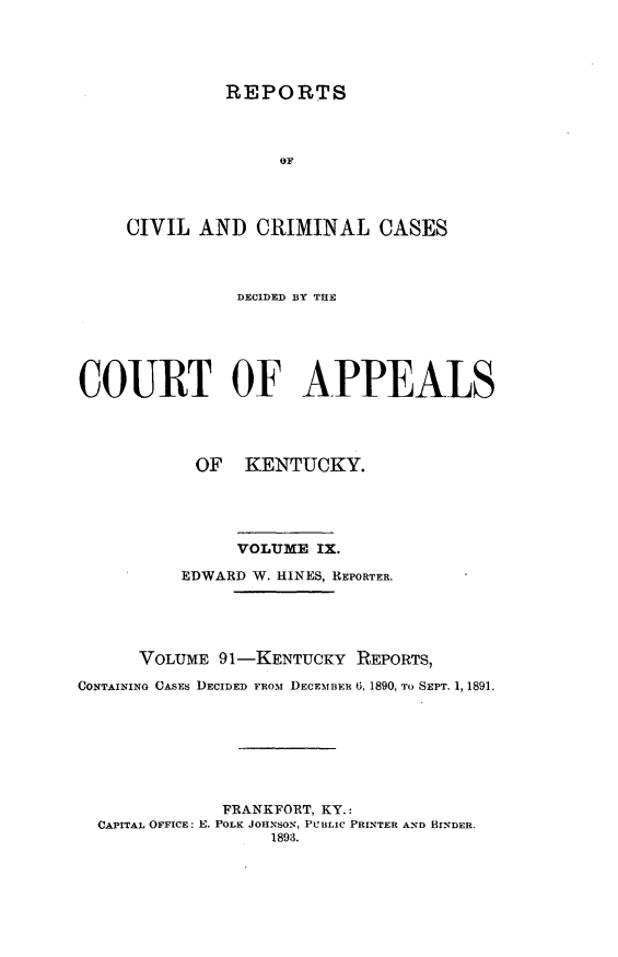 handle is hein.statereports/rccckent0091 and id is 1 raw text is: REPORTS
OF
CIVIL AND CRIMINAL CASES

DECIDED BY THE
COURT OF APPEALS
OF KENTUCKY.
VOLUME IX.
EDWARD W. HINES, REPORTER.
VOLUME 91-KENTUCKY REPORTS,
CONTAINING CASES DECIDED FROM DECEMBER 6, 1890, TO SEPT. 1, 1891.
FRANKFORT, KY.:
CAPITAL OFFICE: E. POLK JOHNSON, PUBLIC PRINTER AND BINDER.
1893.


