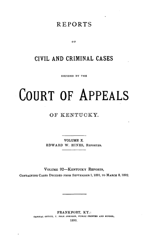 handle is hein.statereports/rccckent0092 and id is 1 raw text is: REPORTS
OF
CIVIL AND CRIMINAL CASES

DECIDED BY THE
COURT OF APPEALS
OF KENTUCKY.
VOLUME X.
EDWARD W. HINES, REPORTER.
VOLUME 92-KENTUCKY REPORTS,
CONTAINING CASES DECIDED FROM SEPTEMBER 1, 1891, TO MARCH 8, 1892.
FRANKFORT, KY.:
CAPITAL OFFICE, E. POLK JOHNSON, PUBLIC PRINTZR AND BINDER,
1893.



