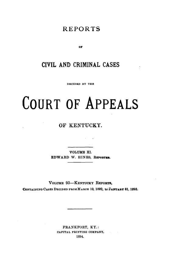 handle is hein.statereports/rccckent0093 and id is 1 raw text is: REPORTS
or
CIVIL AND CRIMINAL CASES

DECIDED BY THE
COURT OF APPEALS
OF KENTUCKY.
VOLUME XI.
EDWARD W. HINES, RiPonTxR.
VOLUME 93-KENTUCKY REPORTS,
CONTAINING CASES DECIDED FROM MARCH 10, 1892, tO'JAmUAB 81, 1893.
FRANKFORT, KY.:
CAPITAL PRINTING COMPANY.
1894.


