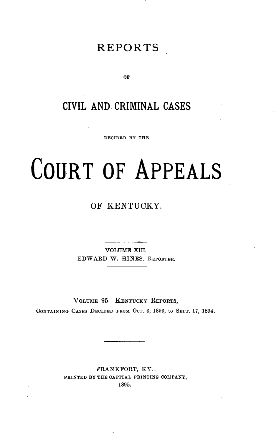 handle is hein.statereports/rccckent0095 and id is 1 raw text is: REPORTS
OF
CIVIL AND CRIMINAL CASES

DECIDED BY THE
COURT OF APPEALS
OF KENTUCKY.
VOLUME XIII.
EDWARD W. HINES, REPORTER.
VOLUmE 95-KENTUCKY REPORTS,
CONTAINING CASES DECIDED FROM OCT. 3, 1893, to SEPT. 17, 1894.
FRANKFORT, KY.:
PRINTED BY THE CAPITAL PRINTING COMPANY,
1895.


