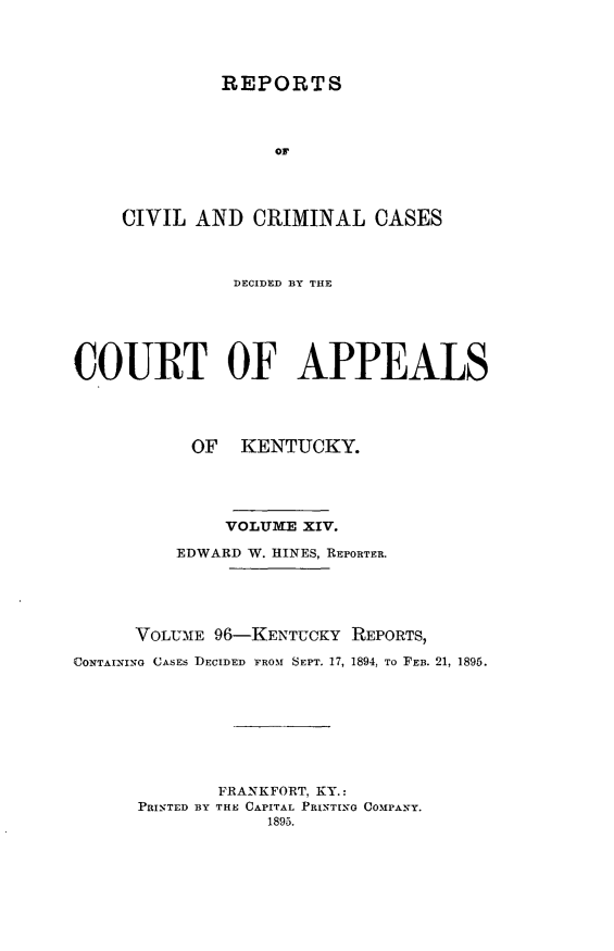 handle is hein.statereports/rccckent0096 and id is 1 raw text is: REPORTS
OF
CIVIL AND CRIMINAL CASES

DECIDED BY THE
COURT OF APPEALS
OF KENTUCKY.
VOLUME XIV.
EDWARD W. HINES, REPORTER.
VOLUM1E 96-KENTUCKY REPORTS,
(CONTAINING CASES DECIDED FROM SEPT. 17, 1894, TO FEB. 21, 1895.
FRANKFORT, KY.:
PRINTED BY THE CAPITAL PRINTING COMPANY.
1895.


