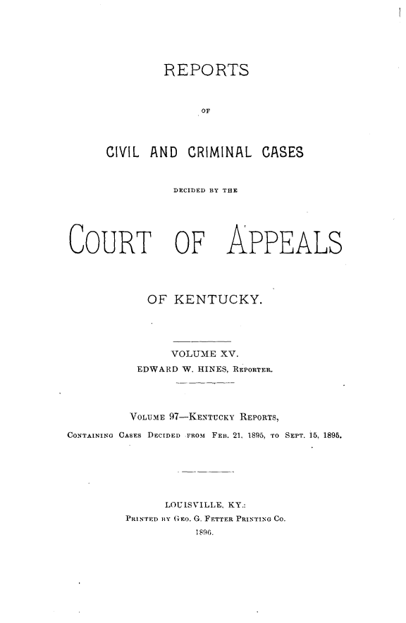 handle is hein.statereports/rccckent0097 and id is 1 raw text is: REPORTS
OF
CIVIL AND CRIMINAL CASES

DECIDED BY THE

COURT OF

APPEALS

OF KENTUCKY.
VOLUME XV.
EDWARD W. HINES, REPORTER.
VOLUME 97-KENTUCKY REPORTS,
CONTAINING CASES DECIDED FROM FEB. 21, 1895, TO SEPT. 16, 1895.
LOUISVILLE, KY.:
PRINTED BY G E. G. FETTER PRINTING CO.
1890.


