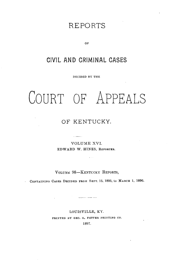 handle is hein.statereports/rccckent0098 and id is 1 raw text is: REPORTS
OF
CIVIL AND CRIMINAL CASES

DECIDED BY THE

COURT OF

APPEALS

OF KENTUCKY.
VOLUME XVI.
EDWARD W. HINES, REPORTER.
VOLUME 98-KENTUCKY REPORTS,
CONTAINING CASES DECIDED FROM SEPT. 15, 1895, to MARCH 1, 1896.
LOUISVILLE, KY.
PRINTED BY GEO. G. FETTER PRINTING CO.
1897.


