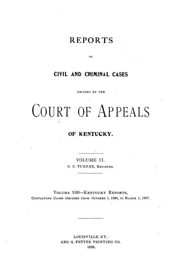 handle is hein.statereports/rccckent0100 and id is 1 raw text is: REPORTS
OF
CIVIL AND CRIMINAL CASES

DECIDED BY THE
COURT OF APPEALS
OF KENTUCKY.
VOLUME II.
C. C. TURNER, REPORTER.
VOLUME 100-KENTUCKY REPORTS,
CONTAINING CASES DECIDED FROM OCTOBER 1, 1896, TO MARCH 1, 1897.
LOUISVILLE, KY.:
GEO. G. FETTER PRINTING CO.
1898.



