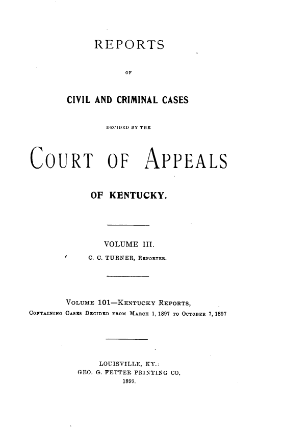 handle is hein.statereports/rccckent0101 and id is 1 raw text is: REPORTS
OF
CIVIL AND CRIMINAL CASES
DECIDEI)D  Y TlN
COURT OF APPEALS
OF KENTUCKY.
VOLUME 111.
C. C. TURNER, REPORTER.
VOLUME 101-KENTUCKY REPORTS,
CONTAININO CAsEs DzCIDED FROM MARCH 1, 1897 TO OCTOBER 7, 1897
LOUISVILLE, KY.:
GEO. G. FETTER PRINTING CO.
1899.


