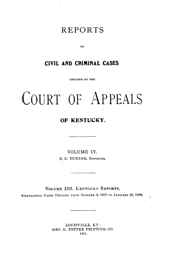 handle is hein.statereports/rccckent0102 and id is 1 raw text is: REPORTS
or,.
CIVIL AND CRIMINAL CASES
DECIDED BY THE
COURT OF APPEALS
OF KENTUCKY.
VOLUME IV.
C. C. TURNER, REPORTER.
V<oLUME 102, KENTUCKY REPORTS,
OCONTAINING CASES DECIDED FROMI OCTOBER 8, 1897 TO JANUARY 20, 1898.
LOUISVILLE, KY.:
,GEO. G. FETTER PRINTING CO.
19C1.


