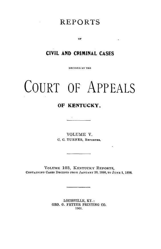 handle is hein.statereports/rccckent0103 and id is 1 raw text is: REPORTS
CIVIL AND CRIMINAL CASES
DECIDED BY THE
COURT OF APPEALS
OF KENTUCKY.
VOLUME V.
C. C. TURNER, REPORTER.
VOLUME 103, KENTUCKY REPORTS,
CONTAINING CASES DECIDED FROM JANUARY 20, 1898, TO JUNE 1, 1898.
LOUISVILLE, KY.:
GEO. G. FETTER PRINTING CO.
1901.


