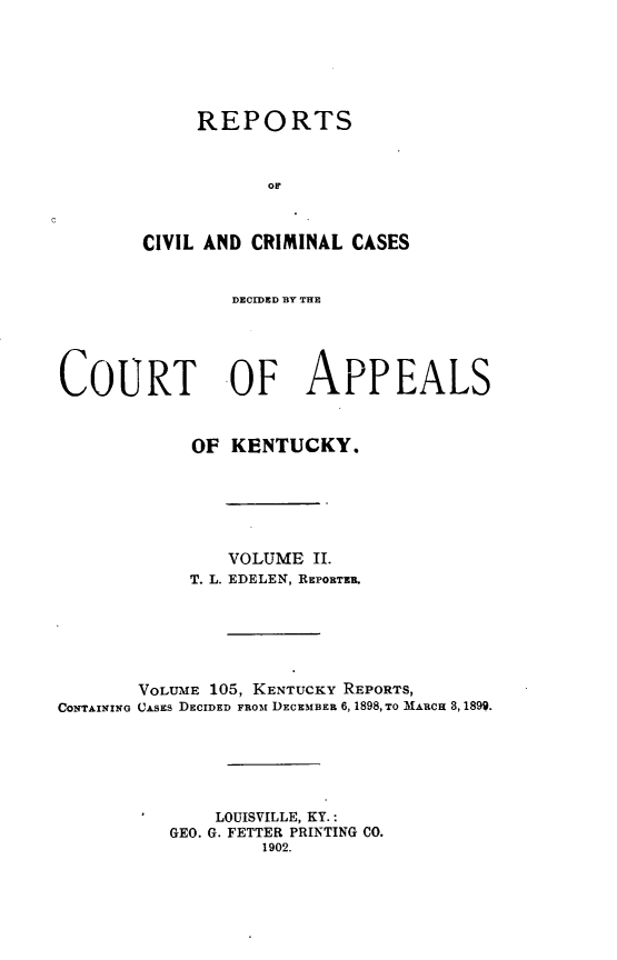 handle is hein.statereports/rccckent0105 and id is 1 raw text is: REPORTS
OF
CIVIL AND CRIMINAL CASES

DECIDED BY THE
COURT OF APPEALS
OF KENTUCKY.
VOLUME II.
T. L. EDELEN, REPORTER.
VOLUME 105, KENTUCKY REPORTS,
CONTAINING CASES DECIDED FROm DECEMBER 6, 1898, TO MARCH 3, 1899.
LOUISVILLE, KY.:
GEO. G. FETTER PRINTING CO.
1902.


