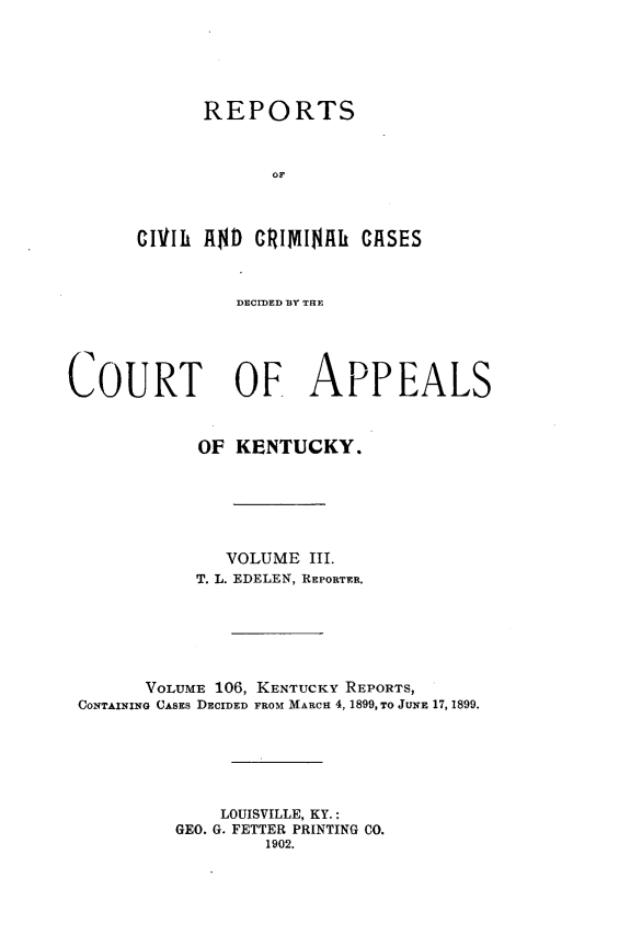 handle is hein.statereports/rccckent0106 and id is 1 raw text is: REPORTS
OF
CIVli AND GCtINIJflh CASES

DECMnED BY TaE
COURT OF APPEALS
OF KENTUCKY.
VOLUME III.
T. L. EDELEN, REPORTER.
VOLUME 106, KENTUCKY REPORTS,
CONTAINING CASEs DECIDED FROM MARCH 4, 1899, TO JUNE 17, 1899.
LOUISVILLE, KY.:
GEO. G. FETTER PRINTING CO.
1902.


