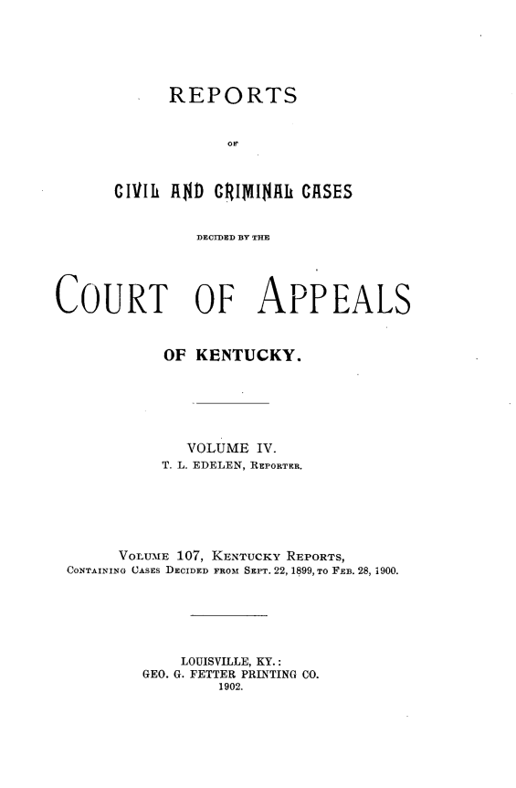 handle is hein.statereports/rccckent0107 and id is 1 raw text is: REPORTS
cVlIh AD GRI1dINA  CASES

DECIDED BY THE
COURT OF APPEALS
OF KENTUCKY.
VOLUME IV.
T. L. EDELEN, REPORTER.
VOLUME 107, KENTUCKY REPORTS,
CONTAINING CASES DECIDED FROM SEPT. 22, 1899, To FEB. 28, 1900.
LOUISVILLE, KY.:
GEO. G. FETTER PRINTING CO.
1902.


