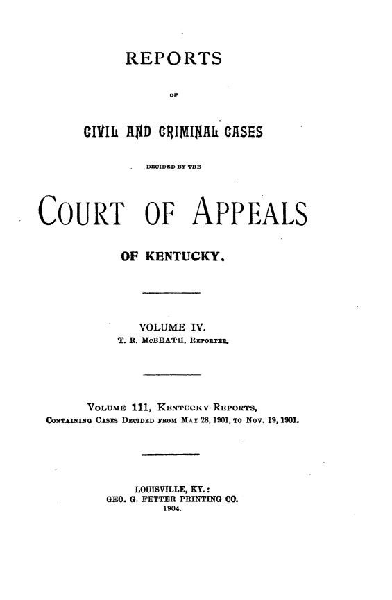 handle is hein.statereports/rccckent0111 and id is 1 raw text is: REPORTS
or
CIVtIh A$D CRIMI$Ah CASES
DEOIDRD THE
COURT OF APPEALS
OF KENTUCKY.
VOLUME IV.
T. R. McBEATH, R~oEPrT
VOLUME 111, KENTUCKY REPORTS,
UowAnlXe G CAszs DECIDED FROM MAY 28, 1901, TO Nov. 19, 1901.
LOUISVILLE, KY.:
GEO. G. FETTER PRINTING C0.
1904.


