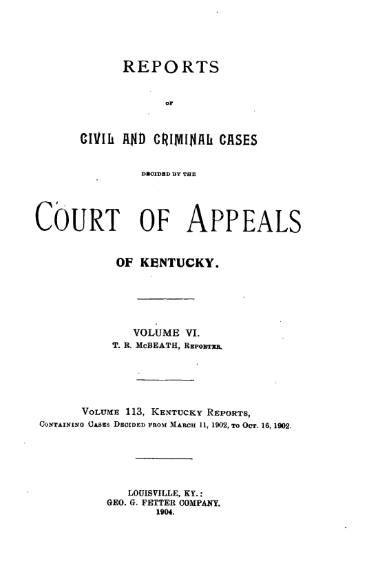handle is hein.statereports/rccckent0113 and id is 1 raw text is: REPORTS
OF
CIlIl  R$D CRIMINAL CRSES
DUOIDBD BY THE
COURT OF APPEALS
OF KENTUCKY.
VOLUME VI.
T. R. McBEATH, REPORTER.
VOLUME 113, KENTUCKY REPORTS,
CONTAINING (CASEs DECIDED FROM MARCH 11, 1902, To OcT. 16, 1902.
LOUISVILLE, KY.:
GEO. G. FETTER COMPANY.
1904.


