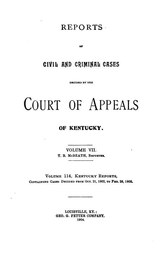 handle is hein.statereports/rccckent0114 and id is 1 raw text is: REPORTS
oD
01111k Rl41) Gt~1IY$Ah UASES

DECIDED BY TUBh
COURT OF APPEALS
OF KENTUCKY.
VOLUME VII.
T. B. McBEATH, BaroRma.
VOLUME 114, KENTUCKY REPORTS,
CONTAINIo CAsas DECIDED FROM OcT. 21, 1902, To FEB. 26, 1908.
LOUISVILLE, KY.:
GEO. G. FETTER COMPANY.
1904.


