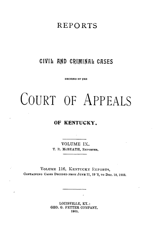 handle is hein.statereports/rccckent0116 and id is 1 raw text is: REPORTS
CIVlh AND) CRIMIIN1h CASES
DECIDED BY THiE
COURT OF APPEALS
OF KENTUCKY.
VOLUME IX.
T. P.. McBEATH, REPORTER.
VOLUME 116, KENTUCKY REPORTS,
CONTAINING CASES DECIDED FROM JUNE 11, 19'3, To DEC. 18, 1903.
LOUISVILLE, KY.:
GEO. G. FETTER COMPANY.
1905.


