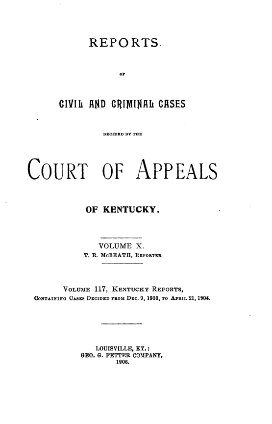 handle is hein.statereports/rccckent0117 and id is 1 raw text is: REPO RTS.
1h
ClVIli R$D C1~ltdlNRh CASES

DECIDED BY THE
COURT OF APPEALS
OF KENTUCKY.
VOLUME X.
T. R. McBEATH, REPORTER.
VOLUME 117, KENTUCKY REPORTS,
GOxTAININo CASES DECIDED FROM DEc. 9, 1903, To APRIL 21, 1904.
LOUISVILLE, KY.:
GEO. G. FETTER COMPANY.
1906.


