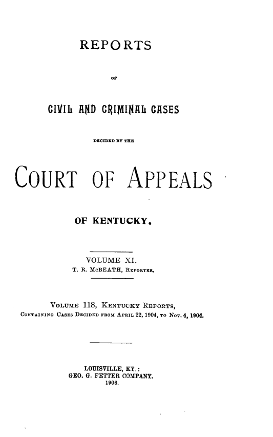 handle is hein.statereports/rccckent0118 and id is 1 raw text is: REPORTS
or
CIVIli AD CRIMINAL CASES

DECIDED BY THS
COURT OF APPEALS
OF KENTUCKY.
VOLUME XI.
T. R. McBEATH, REPORTER.
VOLUME 118, KENTUCKY REPORTS,
CONTAINING CASES DECIDED FROM APRIL 22, 1904, TO Nov. 4, 1904.
LOUISVILLE, KY.:
GEO. G. FETTER COMPANY.
1906.



