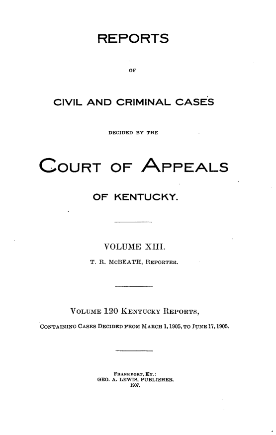handle is hein.statereports/rccckent0120 and id is 1 raw text is: REPORTS
OF
CIVIL AND CRIMINAL CASES

DECIDED BY THE

COURT OF APPEALS
OF KENTUCKY.
VOLUME XIII.
T. R. McBEATH, REPORTER.
VOLUME 120 KENTUCKY REPORTS,
CONTAINING CASES DECIDED FROM MARCH 1,1905, TO JUNE 17,1905.
FRANKFORT, KY.:
GEO. A. LEWIS, PUBLISHER.
1907.


