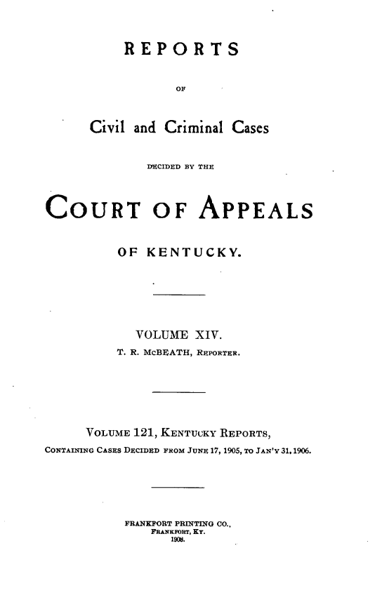 handle is hein.statereports/rccckent0121 and id is 1 raw text is: REPORTS
OF
Civil and Criminal Cases
DECIDED BY THE
COURT OF APPEALS
OF KENTUCKY.
VOLUME XIV.
T. R. McBEATH, REPORTER.
VOLUME 121, KENTUCKY ]REPORTS,
CONTAINING CASES DECIDED FROM JUNE 17, 1905, TO JAN'V 31,1906.
FRANKFORT PRINTING CO..
FRANKFORT, KY.
1908.


