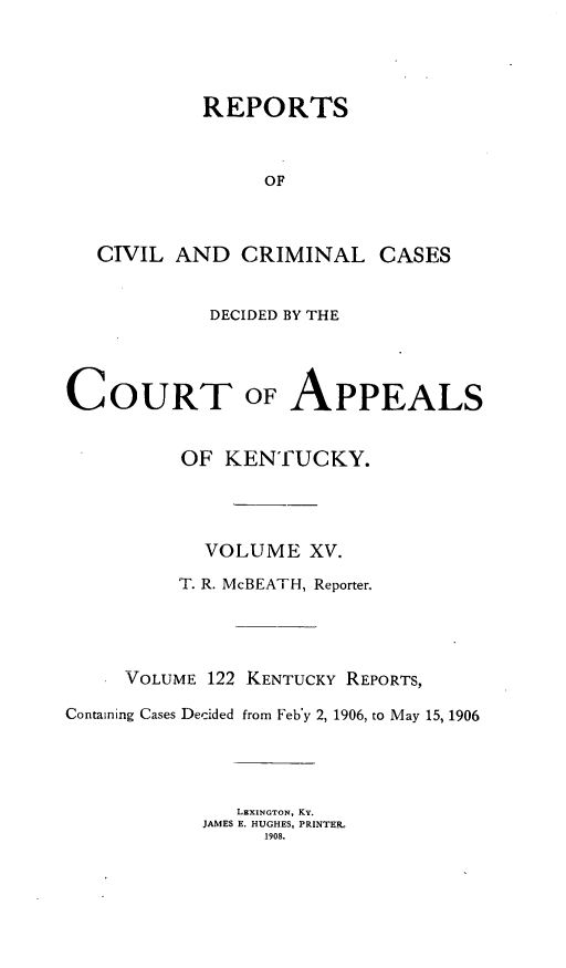 handle is hein.statereports/rccckent0122 and id is 1 raw text is: REPORTS
OF
CIVIL AND CRIMINAL CASES

DECIDED BY THE

COURT

OF

APPEALS

OF KENTUCKY.
VOLUME XV.
T. R. McBEATH, Reporter.
VOLUME 122 KENTUCKY REPORTS,
Containing Cases Decided from Feb'y 2, 1906, to May 15, 1906
LEXINGTON, KY.
JAMES E. HUGHES, PRINTER-
1908.


