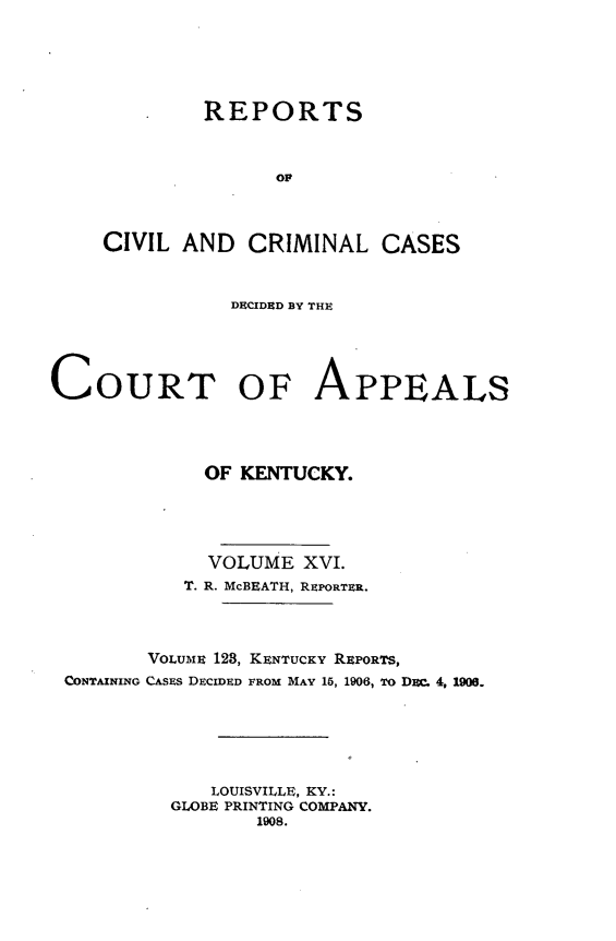 handle is hein.statereports/rccckent0123 and id is 1 raw text is: . REPORTS
OP
CIVIL AND CRIMINAL CASES

DECIDED BY THE
COURT OF APPEALS
OF KENTUCKY.
VOLUME XVI.
T. R. McBEATH, REPORTER.
VOLUME 123, KENTUCKY REPORTS,
CONTAINING CASEs DECIDED FROM MAY 15, 1906, To Dac. 4, 1906.
LOUISVILLE, KY.:
GLOBE PRINTING COMPANY.
1908.


