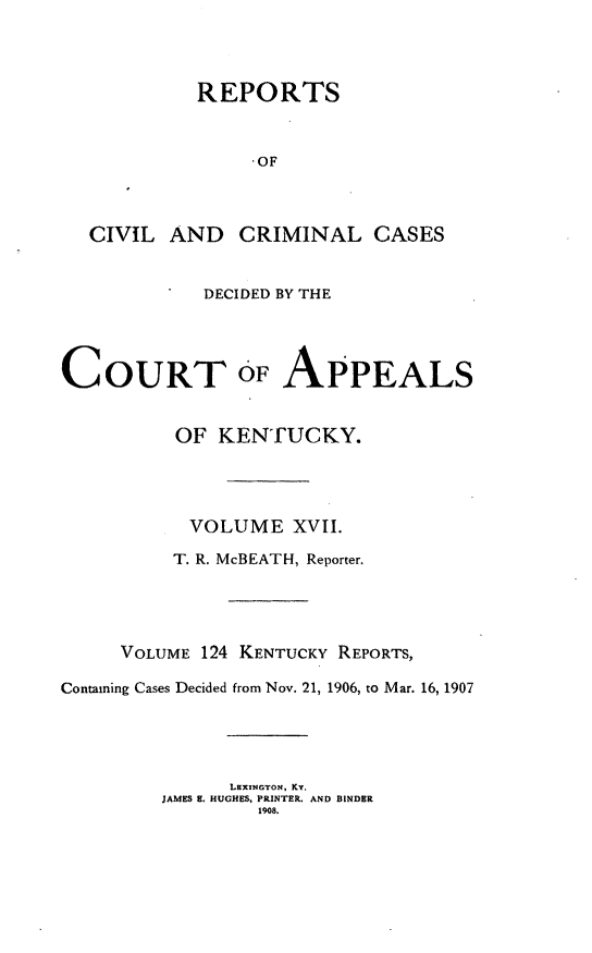 handle is hein.statereports/rccckent0124 and id is 1 raw text is: REPORTS
-OF
CIVIL AND CRIMINAL CASES
* DECIDED BY THE
COURT oF APPEALS
OF KENTUCKY.
VOLUME XVII.
T. R. McBEATH, Reporter.
VOLUME 124 KENTUCKY REPORTS,
Containing Cases Decided from Nov. 21, 1906, to Mar. 16, 1907
LEXINGTON, KY.
JAMES E. HUGHES, PRINTER. AND BINDER
1908.


