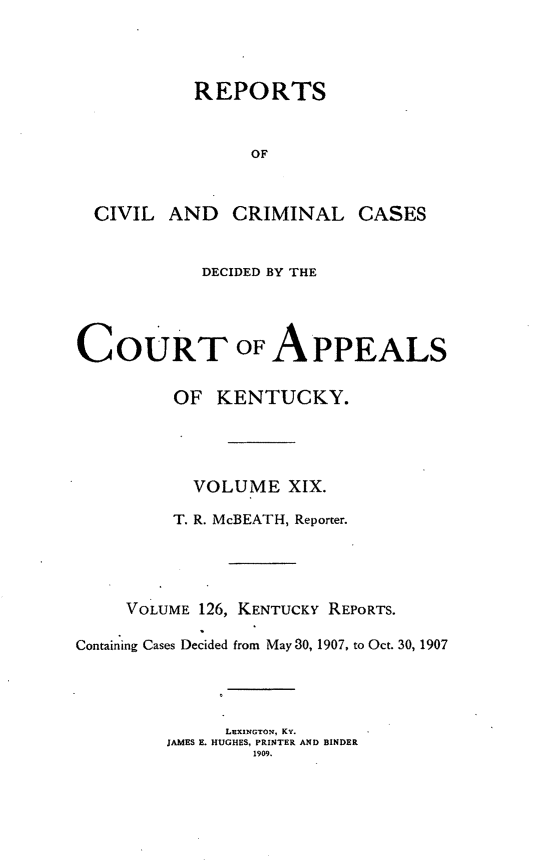 handle is hein.statereports/rccckent0126 and id is 1 raw text is: REPORTS
OF
CIVIL AND CRIMINAL CASES
DECIDED BY THE
COURT OF APPEALS
OF KENTUCKY.
VOLUME XIX.
T. R. McBEATH, Reporter.
VOLUME 126, KENTUCKY REPORTS.
Containing Cases Decided from May 30, 1907, to Oct. 30, 1907
LEXINGTON, KY.
JAMES E. HUGHES, PRINTER AND BINDER
1909.


