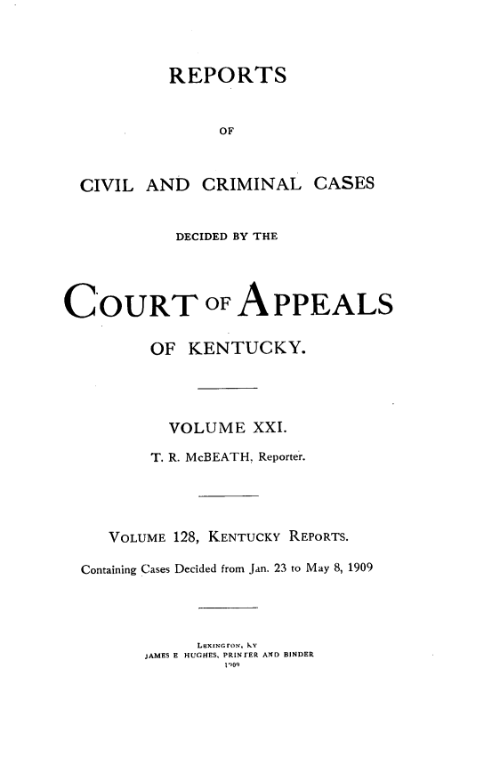 handle is hein.statereports/rccckent0128 and id is 1 raw text is: REPORTS
OF
CIVIL AND CRIMINAL CASES
DECIDED BY THE
COURT OF APPEALS
OF KENTUCKY.
VOLUME XXI.
T. R. McBEATH, Reporter.
VOLUME 128, KENTUCKY REPORTS.
Containing Cases Decided from Jan. 23 to May 8, 1909
LBXINGFON, ky
JAMES E HUGHES, PRINTER AND BINDER
1)09


