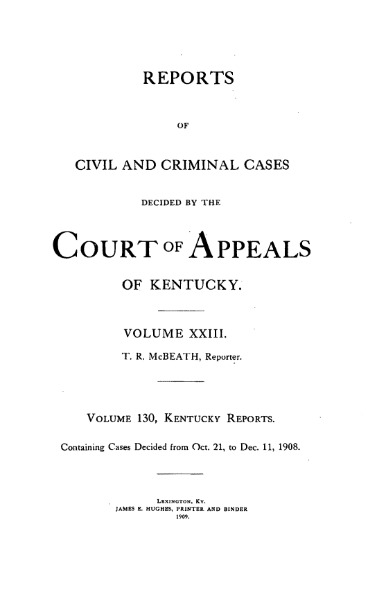 handle is hein.statereports/rccckent0130 and id is 1 raw text is: REPORTS
OF
CIVIL AND CRIMINAL CASES

DECIDED BY THE

COURT OF

APPEALS

OF KENTUCKY.
VOLUME XXIII.
T. R. McBEATH, Reporter.
VOLUME 130, KENTUCKY REPORTS.
Containing Cases Decided from Oct. 21, to Dec. 11, 1908.
LEXINGTON, Ky.
JAMES E. HUGHES, PRINTER AND BINDER
1909.


