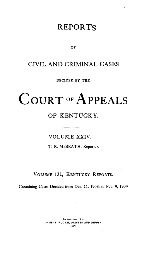 handle is hein.statereports/rccckent0131 and id is 1 raw text is: REPORTS
OF
CIVIL AND CRIMINAL CASES

DECIDED BY THE

COURT OF

APPEALS

OF KENTUCKY.
VOLUME XXIV.
T. R, McBEATH, Reporter.
VOLUME 131, KENTUCKY REPORTS.
Containing Cases Decided from Dec. 11, 1908, to Feb. 9, 1909
LEXINGTON, KY.
JAMES B. HUGHES, PRINTER AND BINDER
1909.


